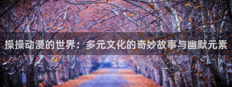 动漫之家手机漫画：操操动漫的世界：多元文化的奇妙故事与幽默元素