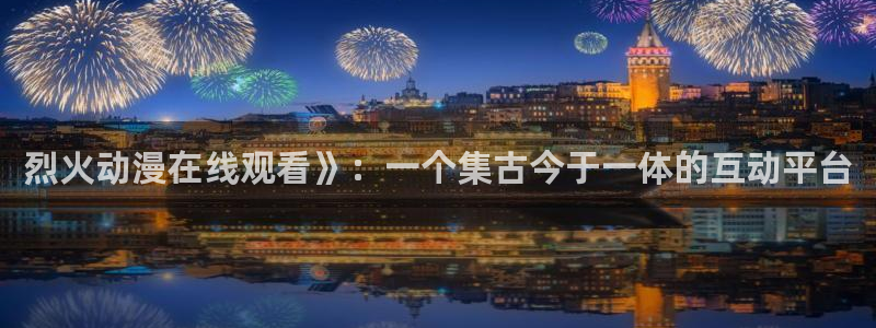 动漫之家版本：烈火动漫在线观看》：一个集古今于一体的互动平台