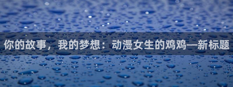 动漫之家下：你的故事，我的梦想：动漫女生的鸡鸡—新标题
