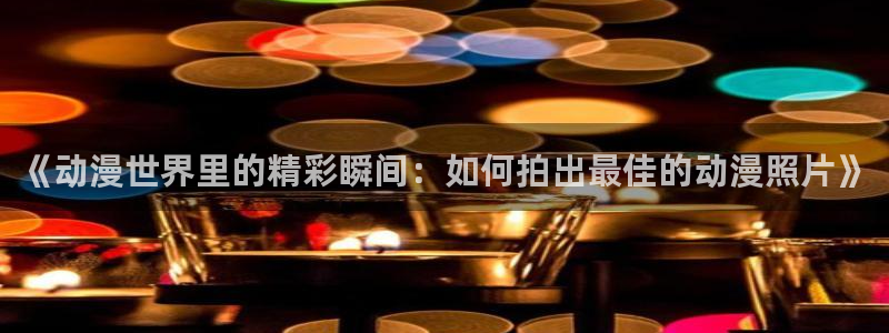 亲爱的我饱含杀意动漫之家：《动漫世界里的精彩瞬间：如何拍出最佳的动漫照片》