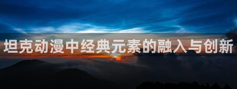 王者天下 动漫之家：坦克动漫中经典元素的融入与创新