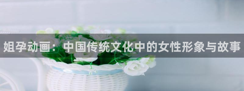gts漫画动漫之家：姐孕动画：中国传统文化中的女性形象与故事