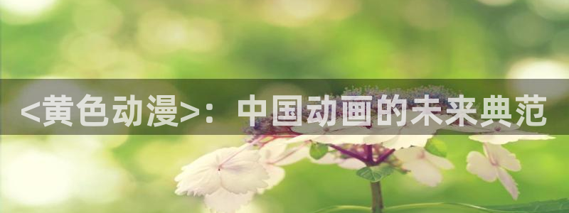 动漫之家官网页版：<黄色动漫>：中国动画的未来典范